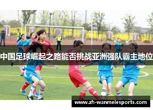 中国足球崛起之路能否挑战亚洲强队霸主地位